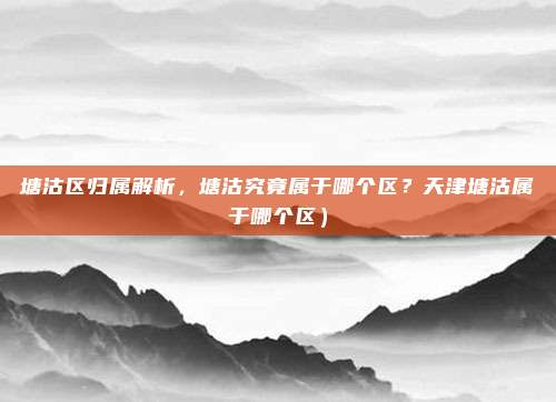 塘沽区归属解析,塘沽究竟属于哪个区?天津塘沽属于哪个区)