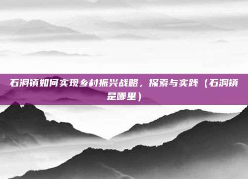 石洞镇如何实现乡村振兴战略,探索与实践(石洞镇是哪里)