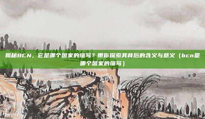揭秘BCN,它是哪个国家的缩写?带你探索其背后的含义与意义(bcn是哪个国家的缩写)