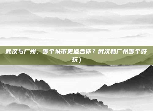 武汉与广州,哪个城市更适合你?武汉和广州哪个好玩)