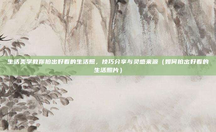生活美学教你拍出好看的生活照,技巧分享与灵感来源(如何拍出好看的生活照片)