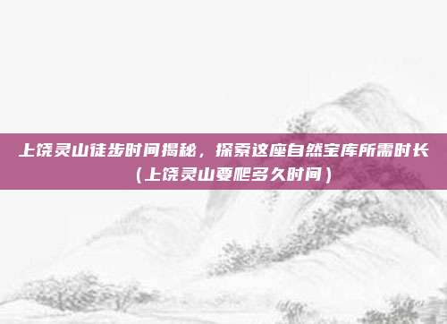 上饶灵山徒步时间揭秘,探索这座自然宝库所需时长(上饶灵山要爬多久时间)