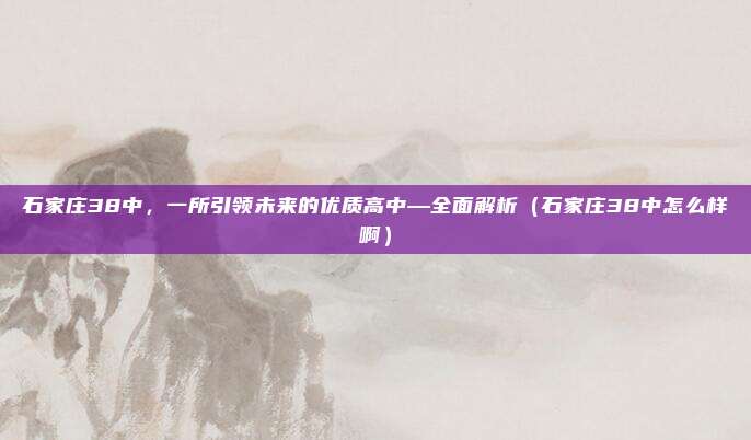 石家庄38中,一所引领未来的优质高中—全面解析(石家庄38中怎么样啊)