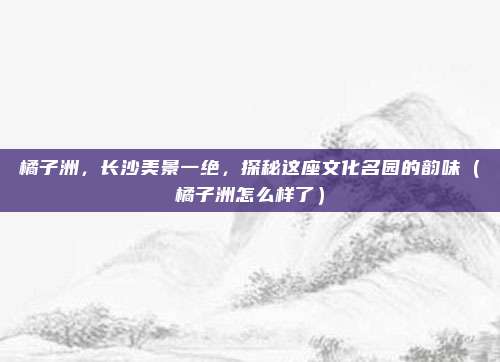 橘子洲,长沙美景一绝,探秘这座文化名园的韵味(橘子洲怎么样了)