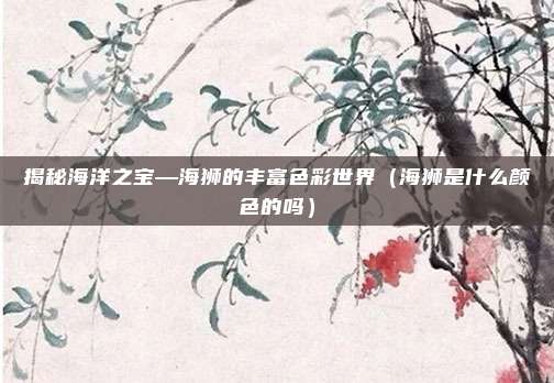 揭秘海洋之宝—海狮的丰富色彩世界(海狮是什么颜色的吗)