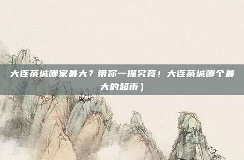 大连茶城哪家最大?带你一探究竟!大连茶城哪个最大的超市)