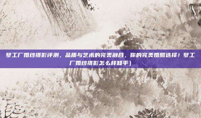 梦工厂婚纱摄影评测,品质与艺术的完美融合,你的完美婚照选择!梦工厂婚纱摄影怎么样知乎)