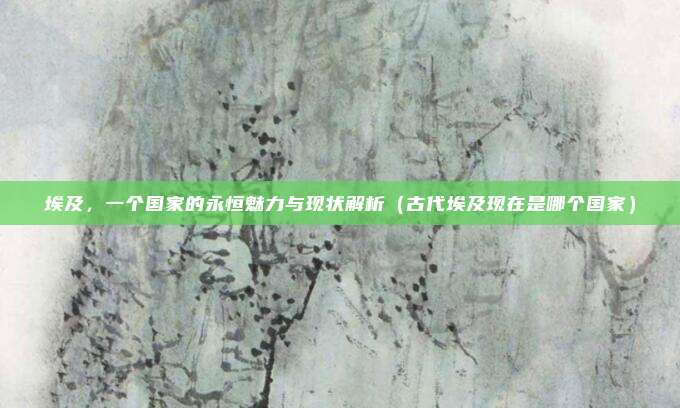 埃及,一个国家的永恒魅力与现状解析(古代埃及现在是哪个国家)