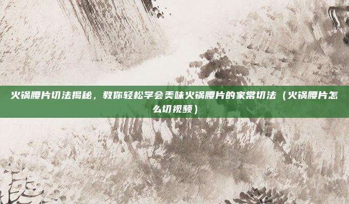 火锅腰片切法揭秘,教你轻松学会美味火锅腰片的家常切法(火锅腰片怎么切视频)