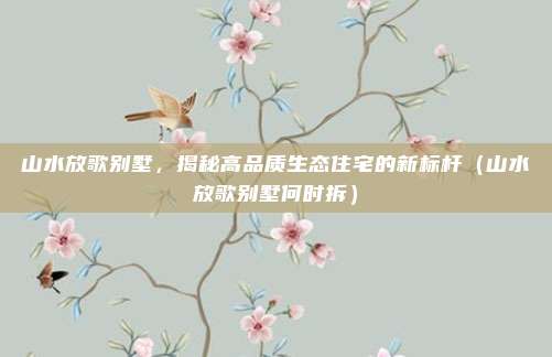 山水放歌别墅,揭秘高品质生态住宅的新标杆(山水放歌别墅何时拆)