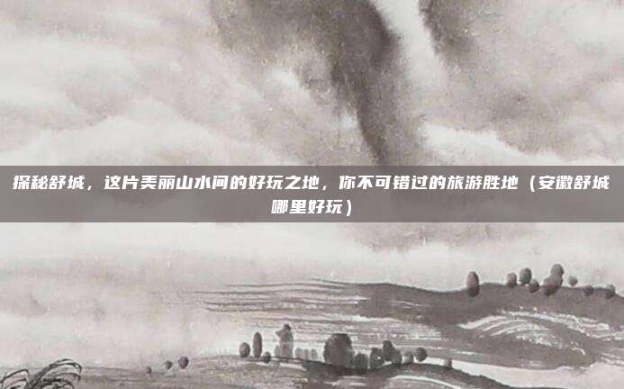 探秘舒城,这片美丽山水间的好玩之地,你不可错过的旅游胜地(安徽舒城哪里好玩)