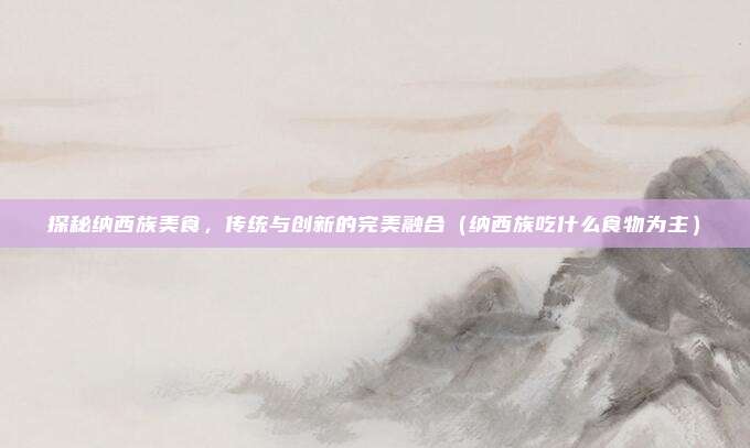 探秘纳西族美食,传统与创新的完美融合(纳西族吃什么食物为主)
