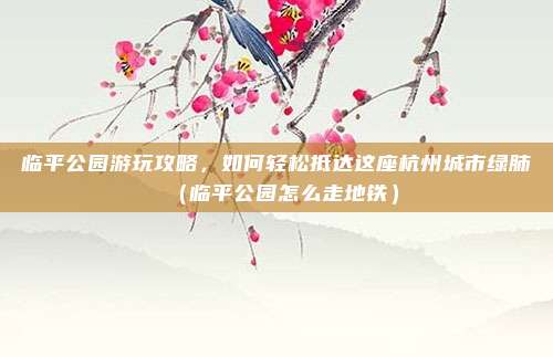 临平公园游玩攻略,如何轻松抵达这座杭州城市绿肺(临平公园怎么走地铁)