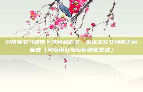 河南省驻马店市下辖各县概览,地域文化交融的美丽画卷(河南省驻马店有哪些县城)