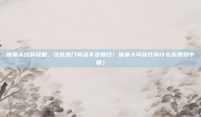 加拿大代购攻略,这些热门商品不容错过!加拿大可以代购什么东西到中国)