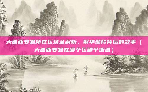 大连西安路所在区域全解析,繁华地段背后的故事(大连西安路在哪个区哪个街道)