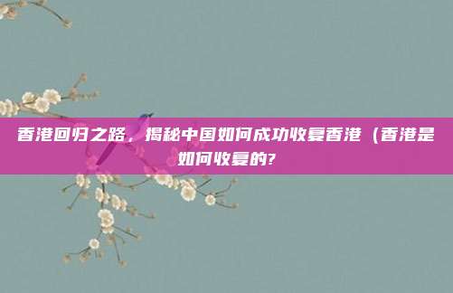 香港回归之路,揭秘中国如何成功收复香港(香港是如何收复的?