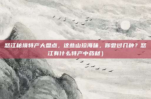 怒江秘境特产大盘点,这些山珍海味,你尝过几种?怒江有什么特产中药材)