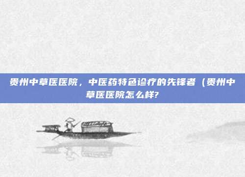 贵州中草医医院,中医药特色诊疗的先锋者(贵州中草医医院怎么样?
