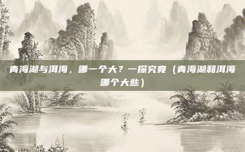 青海湖与洱海,哪一个大?一探究竟(青海湖和洱海哪个大些)