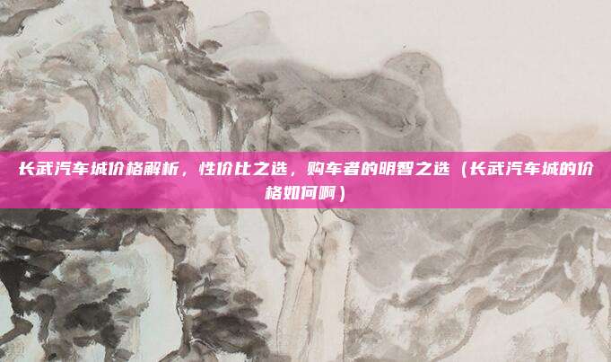 长武汽车城价格解析,性价比之选,购车者的明智之选(长武汽车城的价格如何啊)