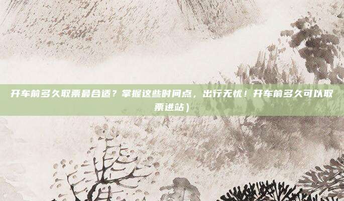 开车前多久取票最合适?掌握这些时间点,出行无忧!开车前多久可以取票进站)