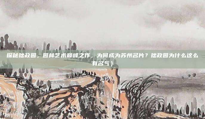 探秘拙政园,园林艺术巅峰之作,为何成为苏州名片?拙政园为什么这么有名气)