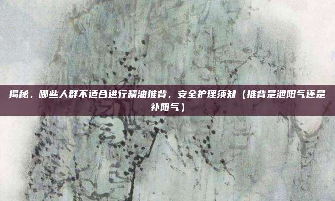 揭秘,哪些人群不适合进行精油推背,安全护理须知(推背是泄阳气还是补阳气)