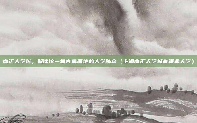 南汇大学城,解读这一教育集聚地的大学阵容(上海南汇大学城有哪些大学)