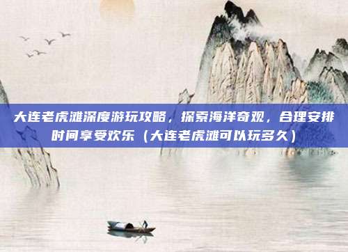 大连老虎滩深度游玩攻略,探索海洋奇观,合理安排时间享受欢乐(大连老虎滩可以玩多久)