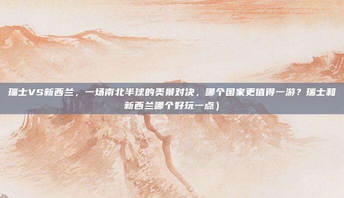 瑞士VS新西兰,一场南北半球的美景对决,哪个国家更值得一游?瑞士和新西兰哪个好玩一点)