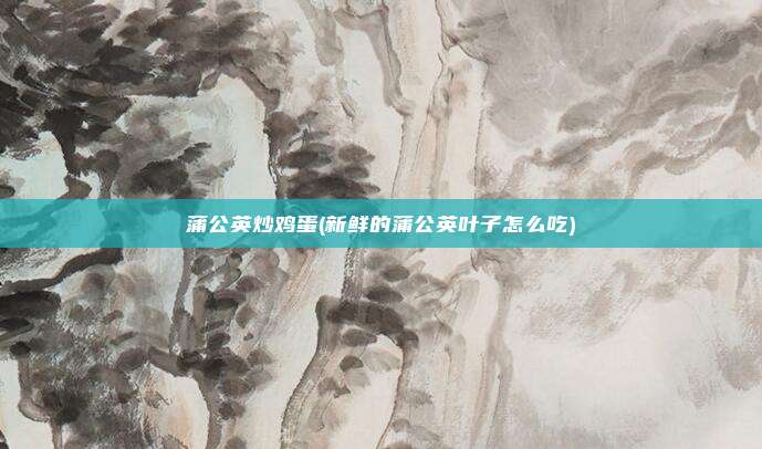 蒲公英炒鸡蛋(新鲜的蒲公英叶子怎么吃)