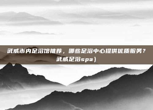 武威市内足浴馆推荐,哪些足浴中心提供优质服务?武威足浴spa)