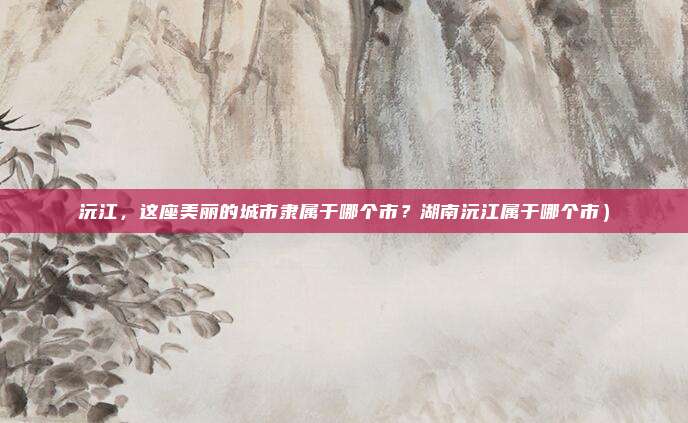 沅江,这座美丽的城市隶属于哪个市?湖南沅江属于哪个市)