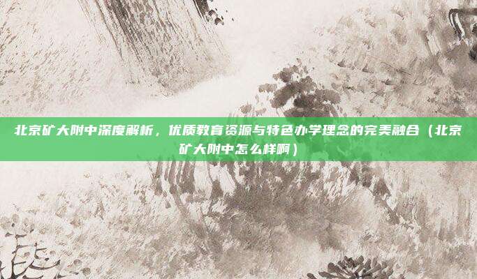 北京矿大附中深度解析,优质教育资源与特色办学理念的完美融合(北京矿大附中怎么样啊)