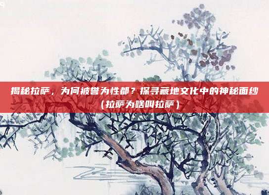 揭秘拉萨,为何被誉为性都?探寻藏地文化中的神秘面纱(拉萨为啥叫拉萨)