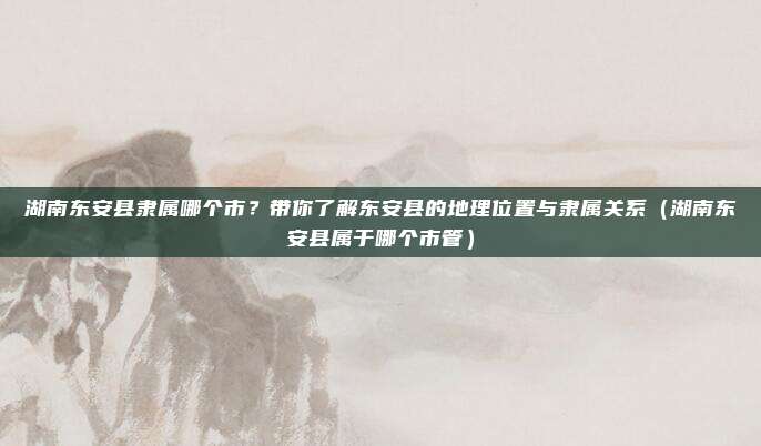 湖南东安县隶属哪个市?带你了解东安县的地理位置与隶属关系(湖南东安县属于哪个市管)