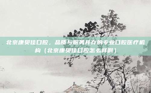 北京康贝佳口腔,品质与服务并存的专业口腔医疗机构(北京康贝佳口腔怎么样啊)