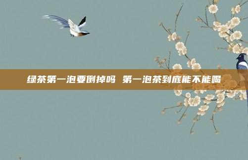 绿茶第一泡要倒掉吗 第一泡茶到底能不能喝