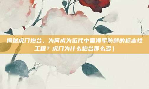 揭秘虎门炮台,为何成为近代中国海军防御的标志性工程?虎门为什么炮台那么多)