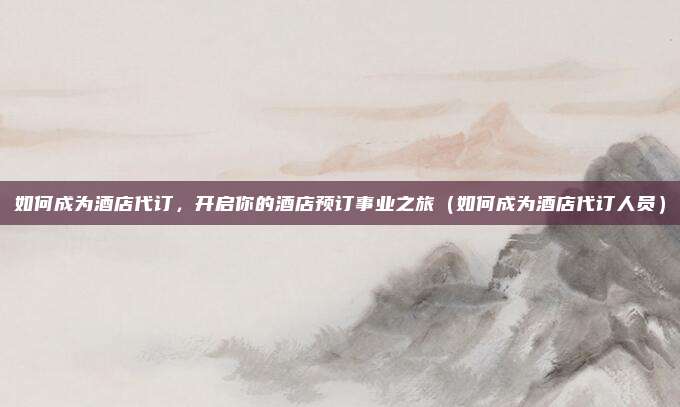 如何成为酒店代订,开启你的酒店预订事业之旅(如何成为酒店代订人员)