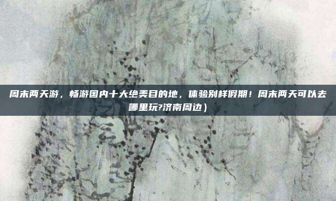 周末两天游,畅游国内十大绝美目的地,体验别样假期!周末两天可以去哪里玩?济南周边)