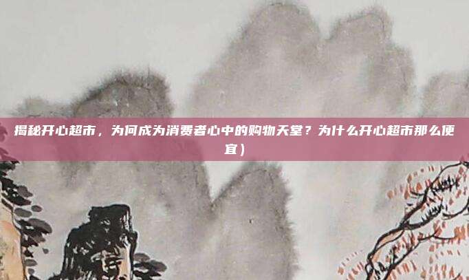 揭秘开心超市,为何成为消费者心中的购物天堂?为什么开心超市那么便宜)