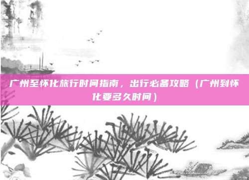 广州至怀化旅行时间指南,出行必备攻略(广州到怀化要多久时间)