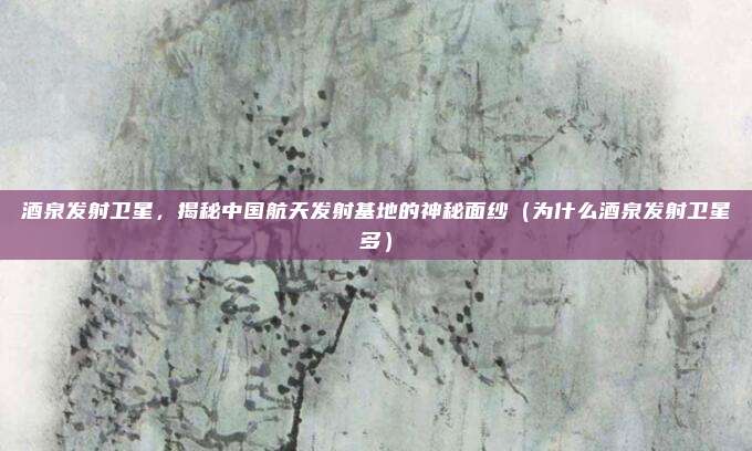 酒泉发射卫星,揭秘中国航天发射基地的神秘面纱(为什么酒泉发射卫星多)