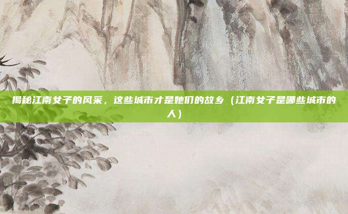 揭秘江南女子的风采,这些城市才是她们的故乡(江南女子是哪些城市的人)