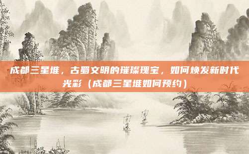 成都三星堆,古蜀文明的璀璨瑰宝,如何焕发新时代光彩(成都三星堆如何预约)