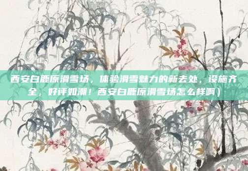 西安白鹿原滑雪场,体验滑雪魅力的新去处,设施齐全,好评如潮!西安白鹿原滑雪场怎么样啊)