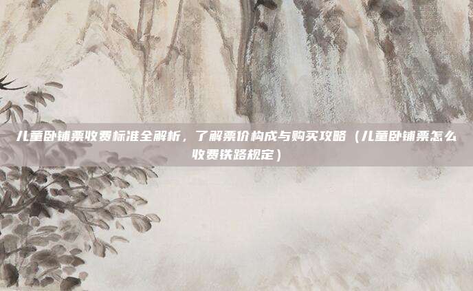 儿童卧铺票收费标准全解析,了解票价构成与购买攻略(儿童卧铺票怎么收费铁路规定)