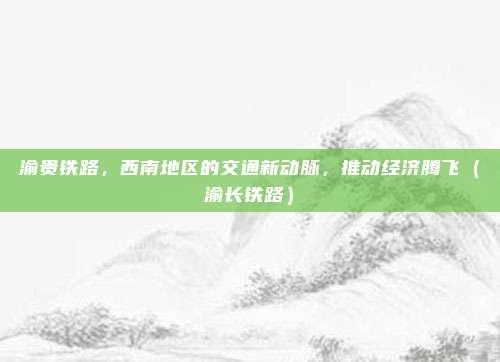 渝贵铁路,西南地区的交通新动脉,推动经济腾飞(渝长铁路)